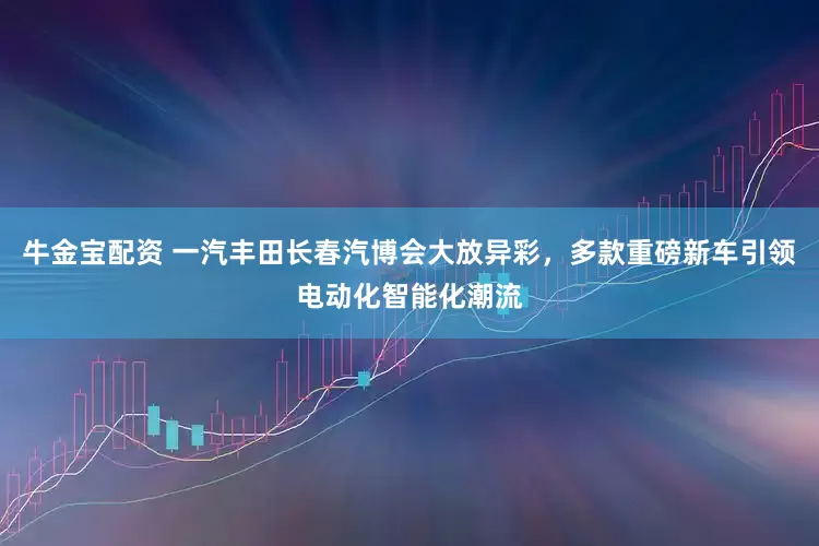 牛金宝配资 一汽丰田长春汽博会大放异彩，多款重磅新车引领电动化智能化潮流