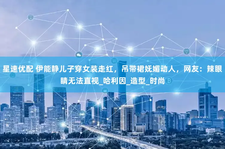 星速优配 伊能静儿子穿女装走红，吊带裙妩媚动人，网友：辣眼睛无法直视_哈利因_造型_时尚