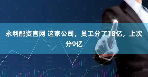 永利配资官网 这家公司，员工分了18亿，上次分9亿