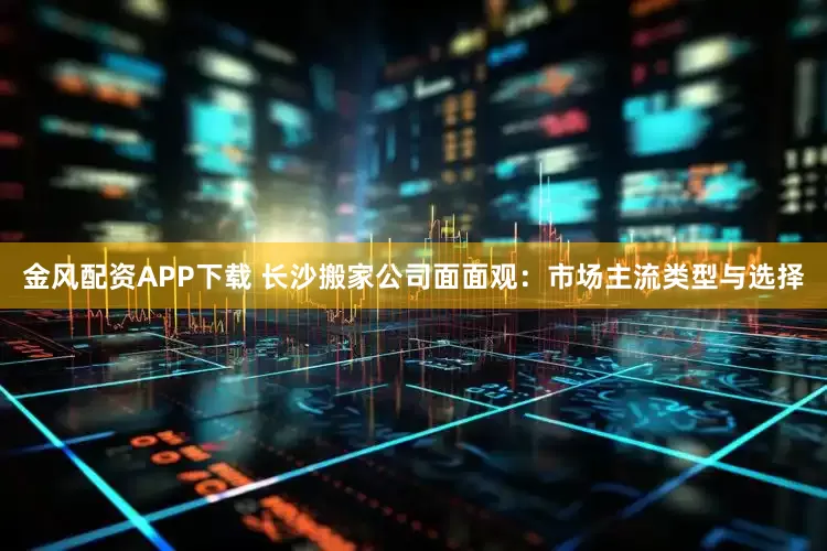 金风配资APP下载 长沙搬家公司面面观：市场主流类型与选择