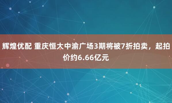 辉煌优配 重庆恒大中渝广场3期将被7折拍卖，起拍价约6.66亿元